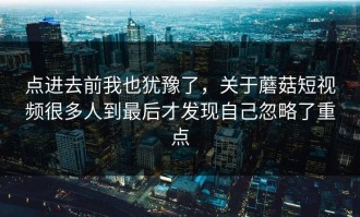 点进去前我也犹豫了，关于蘑菇短视频很多人到最后才发现自己忽略了重点