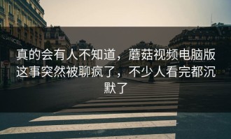 真的会有人不知道，蘑菇视频电脑版这事突然被聊疯了，不少人看完都沉默了
