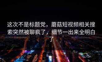 这次不是标题党，蘑菇短视频相关搜索突然被聊疯了，细节一出来全明白了