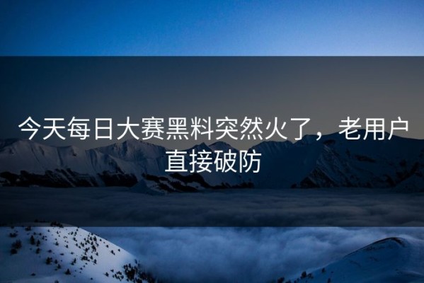 今天每日大赛黑料突然火了，老用户直接破防