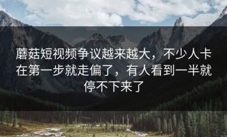 蘑菇短视频争议越来越大，不少人卡在第一步就走偏了，有人看到一半就停不下来了