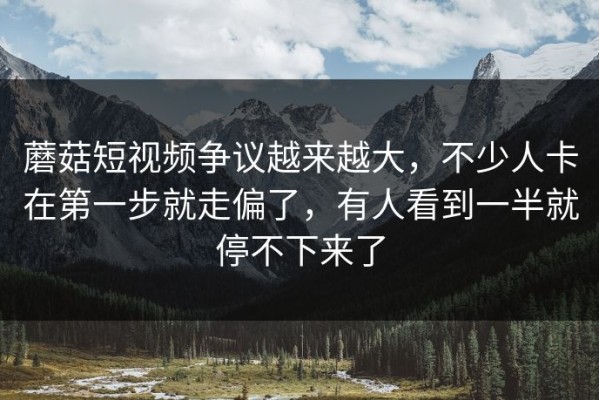 蘑菇短视频争议越来越大，不少人卡在第一步就走偏了，有人看到一半就停不下来了
