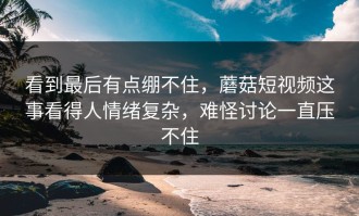 看到最后有点绷不住，蘑菇短视频这事看得人情绪复杂，难怪讨论一直压不住