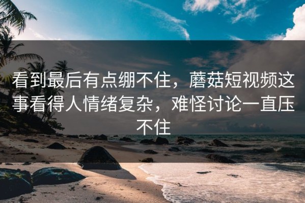 看到最后有点绷不住，蘑菇短视频这事看得人情绪复杂，难怪讨论一直压不住