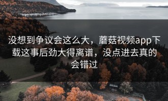 没想到争议会这么大，蘑菇视频app下载这事后劲大得离谱，没点进去真的会错过
