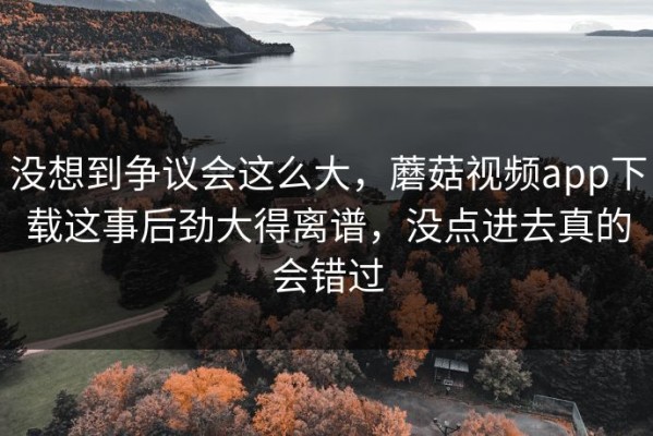 没想到争议会这么大，蘑菇视频app下载这事后劲大得离谱，没点进去真的会错过