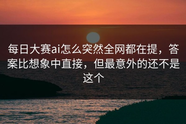 每日大赛ai怎么突然全网都在提，答案比想象中直接，但最意外的还不是这个