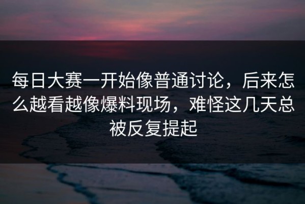 每日大赛一开始像普通讨论，后来怎么越看越像爆料现场，难怪这几天总被反复提起