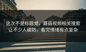 这次不是标题党，蘑菇视频相关搜索让不少人破防，看完情绪有点复杂