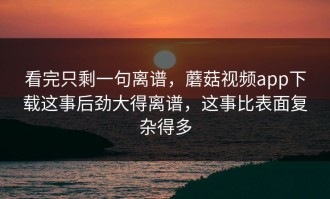看完只剩一句离谱，蘑菇视频app下载这事后劲大得离谱，这事比表面复杂得多