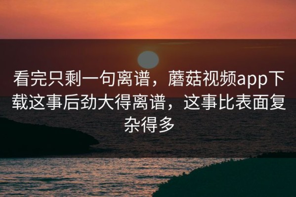 看完只剩一句离谱，蘑菇视频app下载这事后劲大得离谱，这事比表面复杂得多
