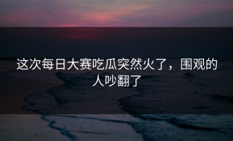 这次每日大赛吃瓜突然火了，围观的人吵翻了