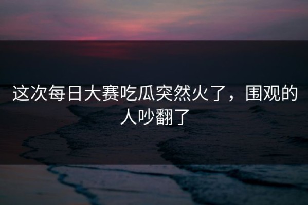 这次每日大赛吃瓜突然火了，围观的人吵翻了