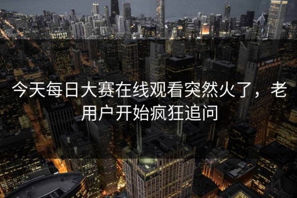 今天每日大赛在线观看突然火了，老用户开始疯狂追问