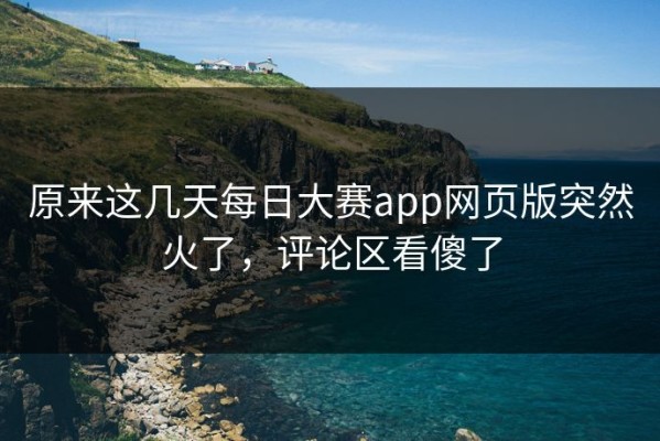 原来这几天每日大赛app网页版突然火了，评论区看傻了
