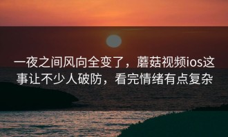 一夜之间风向全变了，蘑菇视频ios这事让不少人破防，看完情绪有点复杂