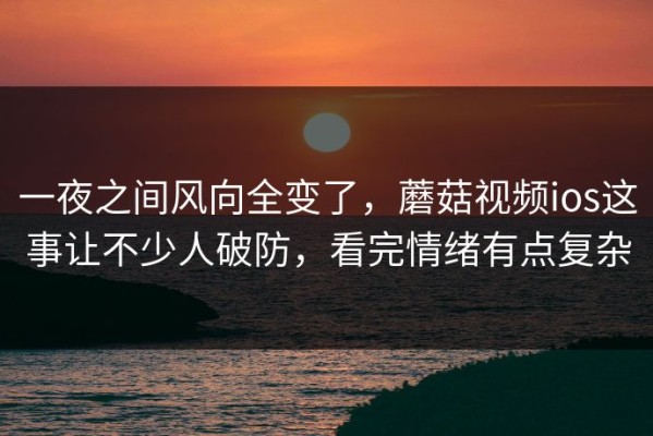 一夜之间风向全变了，蘑菇视频ios这事让不少人破防，看完情绪有点复杂