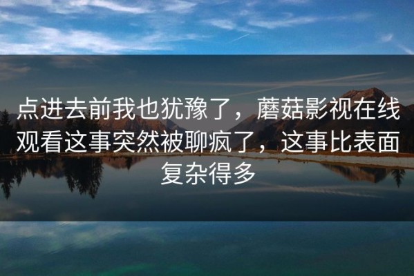 点进去前我也犹豫了，蘑菇影视在线观看这事突然被聊疯了，这事比表面复杂得多
