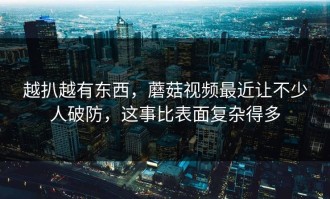 越扒越有东西，蘑菇视频最近让不少人破防，这事比表面复杂得多
