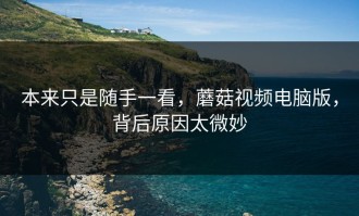 本来只是随手一看，蘑菇视频电脑版，背后原因太微妙