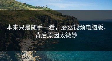 本来只是随手一看，蘑菇视频电脑版，背后原因太微妙