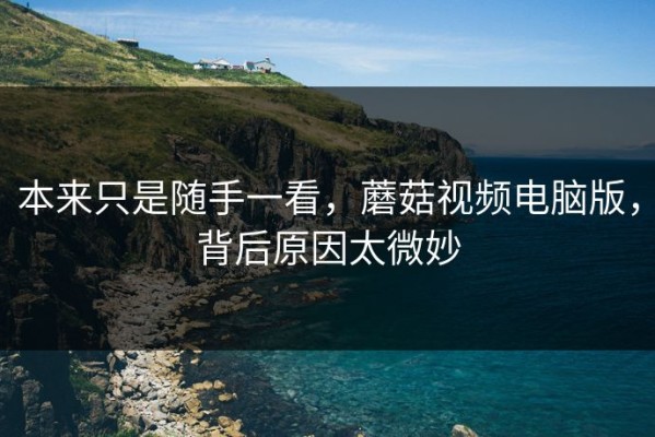 本来只是随手一看，蘑菇视频电脑版，背后原因太微妙