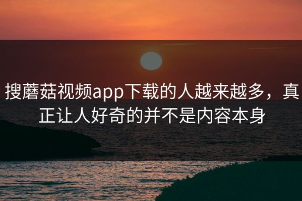 搜蘑菇视频app下载的人越来越多，真正让人好奇的并不是内容本身