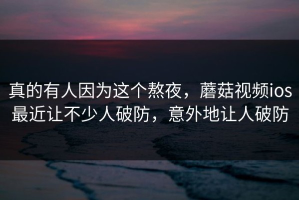 真的有人因为这个熬夜，蘑菇视频ios最近让不少人破防，意外地让人破防