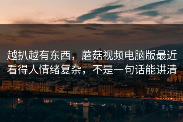 越扒越有东西，蘑菇视频电脑版最近看得人情绪复杂，不是一句话能讲清