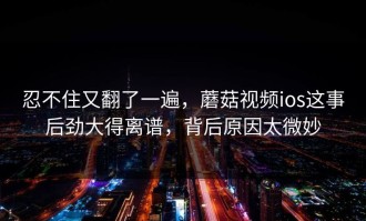 忍不住又翻了一遍，蘑菇视频ios这事后劲大得离谱，背后原因太微妙