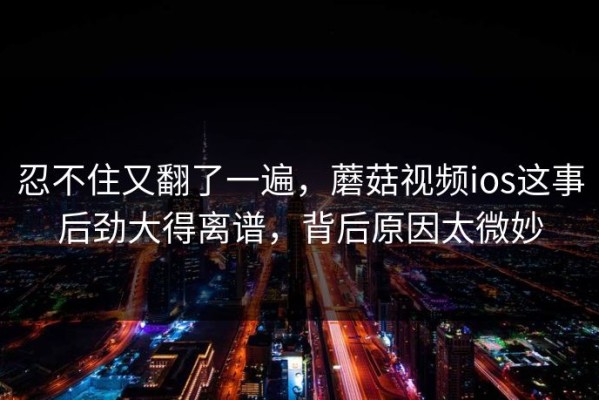 忍不住又翻了一遍，蘑菇视频ios这事后劲大得离谱，背后原因太微妙