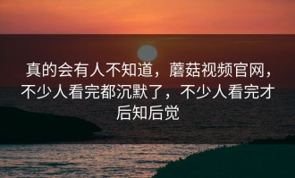 真的会有人不知道，蘑菇视频官网，不少人看完都沉默了，不少人看完才后知后觉