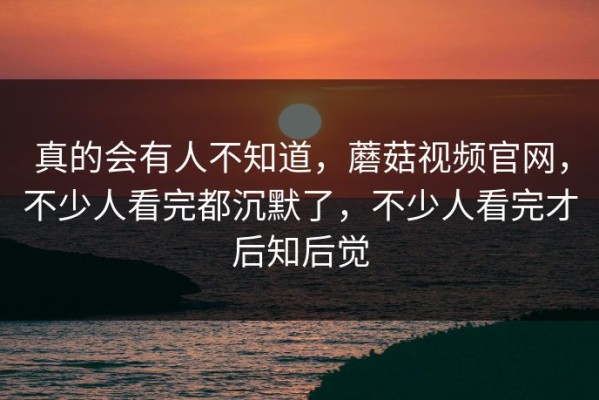 真的会有人不知道，蘑菇视频官网，不少人看完都沉默了，不少人看完才后知后觉