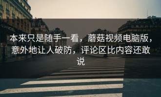 本来只是随手一看，蘑菇视频电脑版，意外地让人破防，评论区比内容还敢说