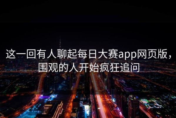 这一回有人聊起每日大赛app网页版，围观的人开始疯狂追问