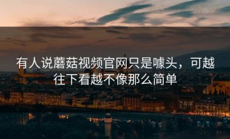 有人说蘑菇视频官网只是噱头，可越往下看越不像那么简单