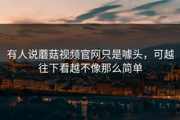 有人说蘑菇视频官网只是噱头，可越往下看越不像那么简单