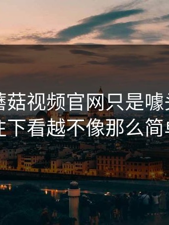 有人说蘑菇视频官网只是噱头，可越往下看越不像那么简单