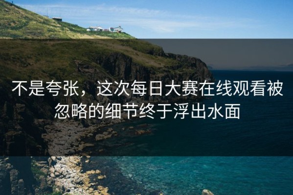 不是夸张，这次每日大赛在线观看被忽略的细节终于浮出水面