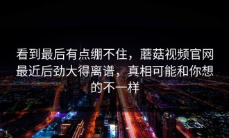 看到最后有点绷不住，蘑菇视频官网最近后劲大得离谱，真相可能和你想的不一样