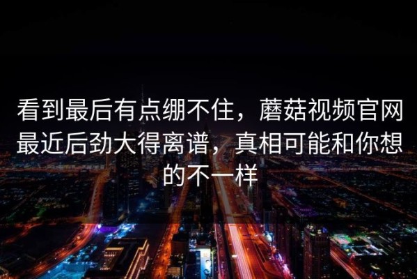 看到最后有点绷不住，蘑菇视频官网最近后劲大得离谱，真相可能和你想的不一样