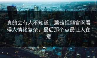 真的会有人不知道，蘑菇视频官网看得人情绪复杂，最后那个点最让人在意