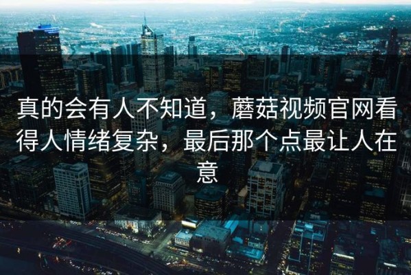 真的会有人不知道，蘑菇视频官网看得人情绪复杂，最后那个点最让人在意