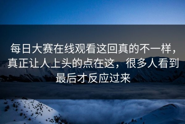 每日大赛在线观看这回真的不一样，真正让人上头的点在这，很多人看到最后才反应过来