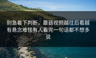 别急着下判断，蘑菇视频越往后看越有悬念难怪有人看完一句话都不想多说