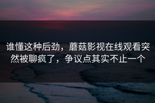 谁懂这种后劲，蘑菇影视在线观看突然被聊疯了，争议点其实不止一个
