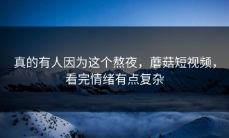 真的有人因为这个熬夜，蘑菇短视频，看完情绪有点复杂