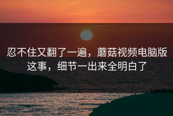 忍不住又翻了一遍，蘑菇视频电脑版这事，细节一出来全明白了