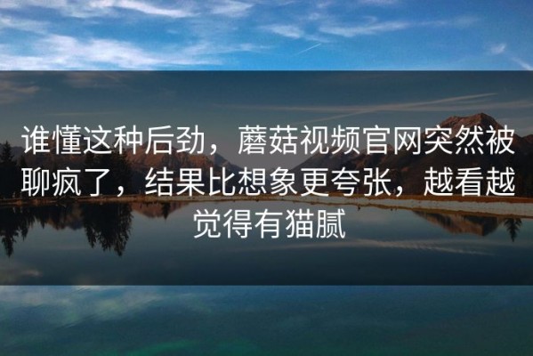 谁懂这种后劲，蘑菇视频官网突然被聊疯了，结果比想象更夸张，越看越觉得有猫腻