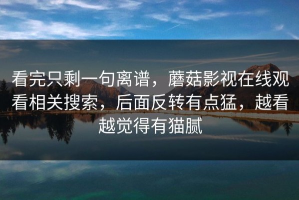 看完只剩一句离谱，蘑菇影视在线观看相关搜索，后面反转有点猛，越看越觉得有猫腻